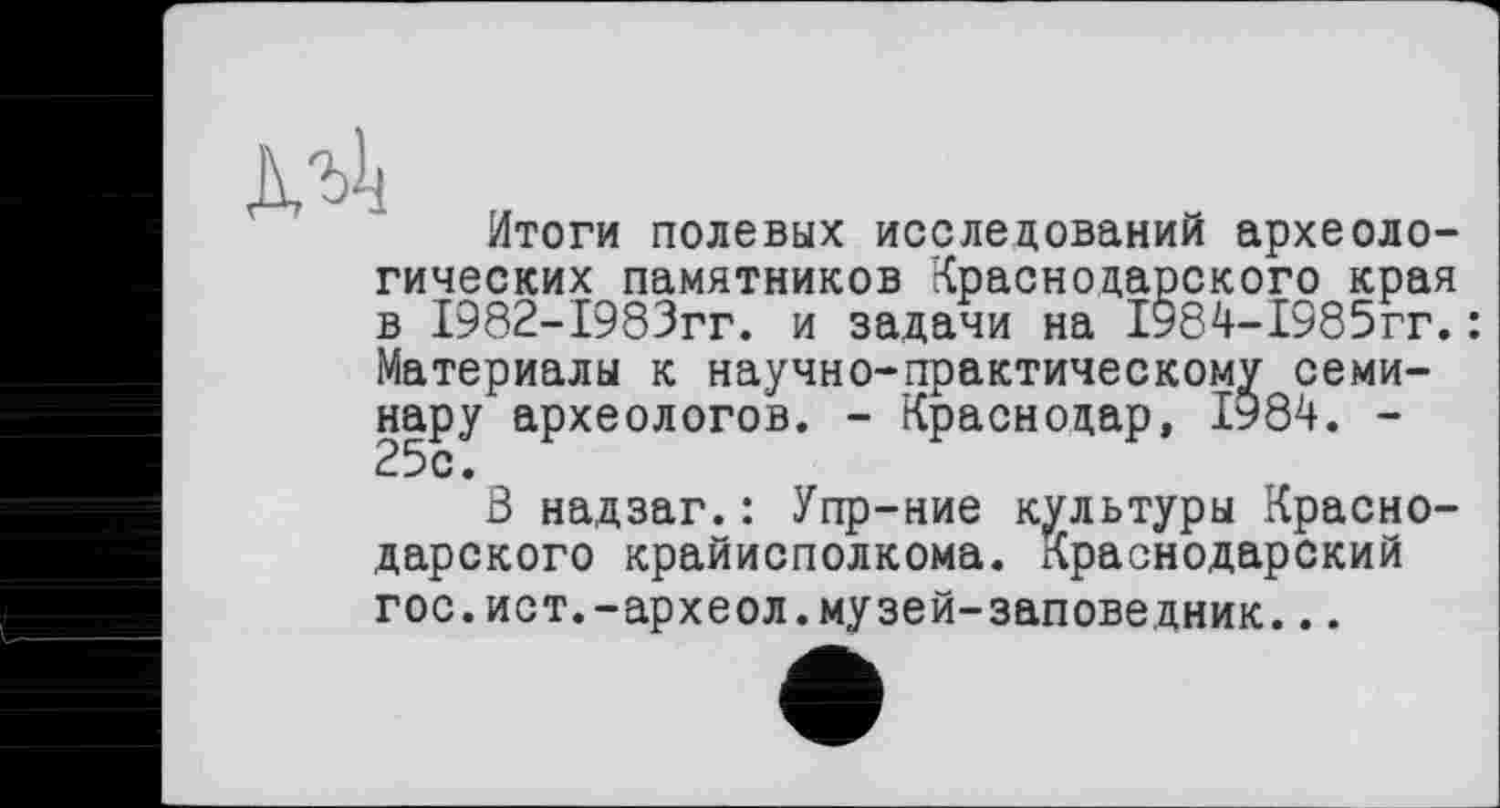 ﻿Итоги полевых исследований археологических памятников Краснодарского края в 1982-1983гг. и задачи на 1984-1985гг.: Материалы к научно-практическому семинару археологов. - Краснодар, І984. -25с.
В надзаг.: Упр-ние культуры Краснодарского крайисполкома. Краснодарский гос.ист.-археол.музей-заповедник...
